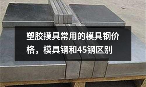 塑膠摸具常用的模具鋼價(jià)格，模具鋼和45鋼區(qū)別
