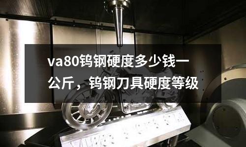 va80鎢鋼硬度多少錢一公斤，鎢鋼刀具硬度等級