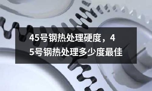 45號(hào)鋼熱處理硬度，45號(hào)鋼熱處理多少度最佳