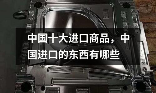 中國十大進(jìn)口商品，中國進(jìn)口的東西有哪些