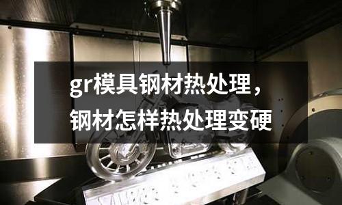 gr模具鋼材熱處理，鋼材怎樣熱處理變硬
