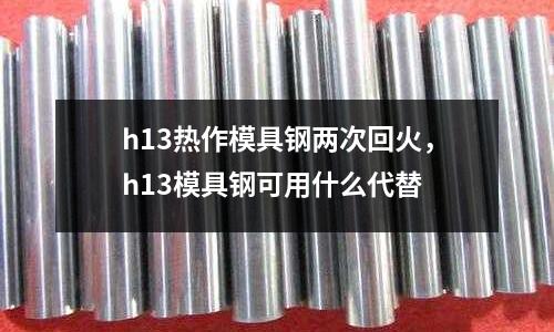 h13熱作模具鋼兩次回火,h13模具鋼可用什么代替