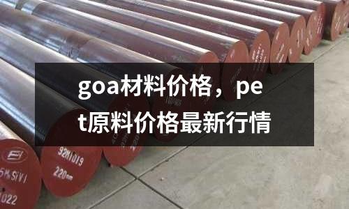 goa材料價格，pet原料價格最新行情