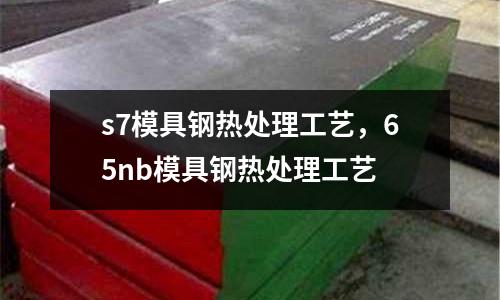 s7模具鋼熱處理工藝，65nb模具鋼熱處理工藝