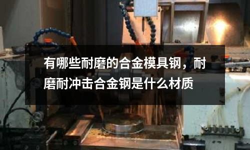 有哪些耐磨的合金模具鋼,耐磨耐沖擊合金鋼是什么材質(zhì)