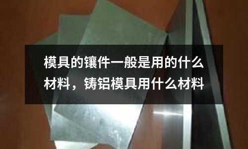 模具的鑲件一般是用的什么材料，鑄鋁模具用什么材料