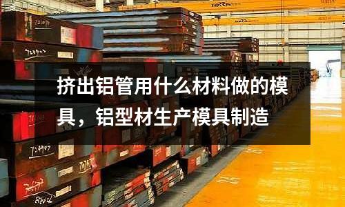 擠出鋁管用什么材料做的模具,鋁型材生產模具制造