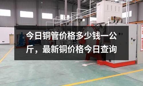 今日銅管價格多少錢一公斤，最新銅價格今日查詢