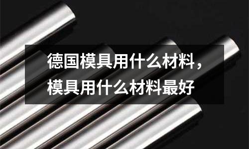 德國模具用什么材料,模具用什么材料最好