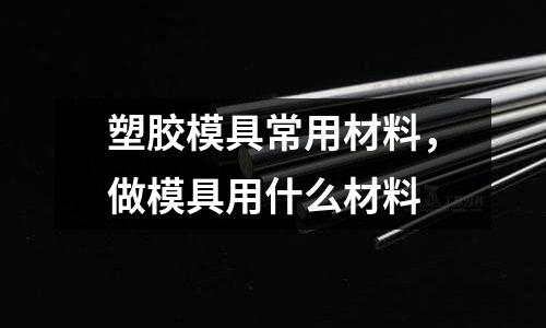 塑膠模具常用材料,做模具用什么材料