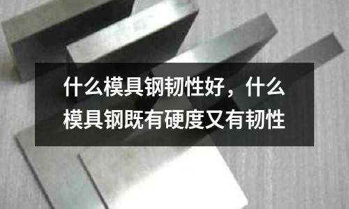 什么模具鋼韌性好，什么模具鋼既有硬度又有韌性