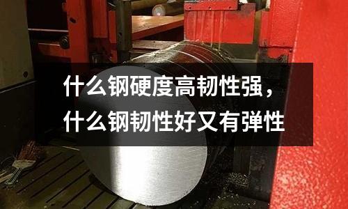 什么鋼硬度高韌性強,什么鋼韌性好又有彈性