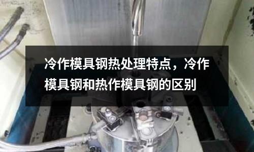 冷作模具鋼熱處理特點,冷作模具鋼和熱作模具鋼的區別