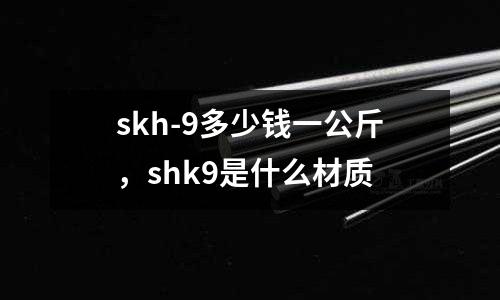 skh-9多少錢一公斤,shk9是什么材質