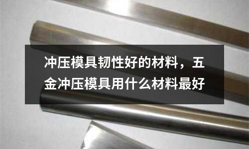 沖壓模具韌性好的材料,五金沖壓模具用什么材料最好