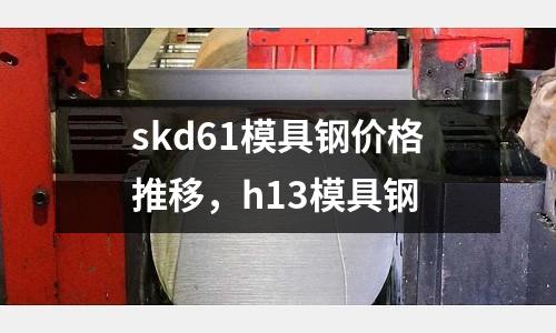 skd61模具鋼價格推移，h13模具鋼