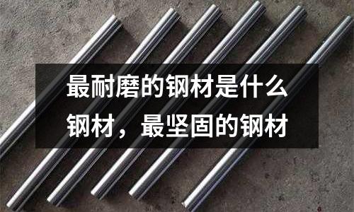 最耐磨的鋼材是什么鋼材,最堅固的鋼材