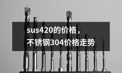 sus420的價格,不銹鋼304價格走勢