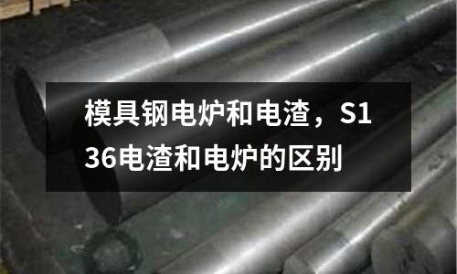 模具鋼電爐和電渣，S136電渣和電爐的區(qū)別