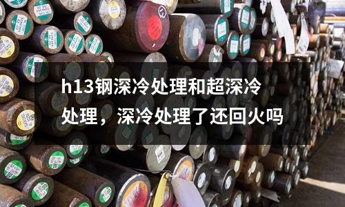 h13鋼深冷處理和超深冷處理，深冷處理了還回火嗎