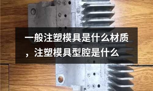 一般注塑模具是什么材質,注塑模具型腔是什么