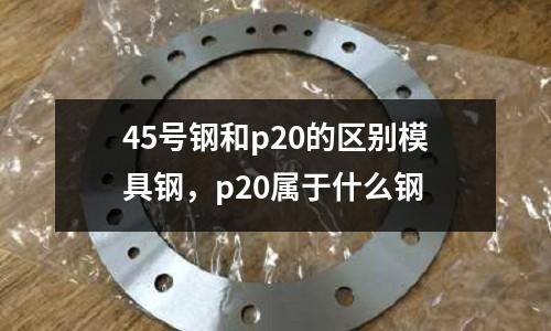 45號鋼和p20的區別模具鋼，p20屬于什么鋼