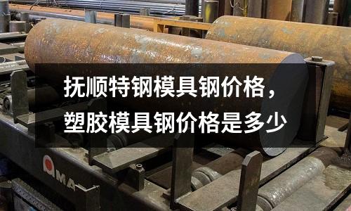 撫順特鋼模具鋼價格，塑膠模具鋼價格是多少