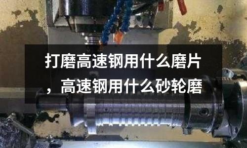 打磨高速鋼用什么磨片,高速鋼用什么砂輪磨