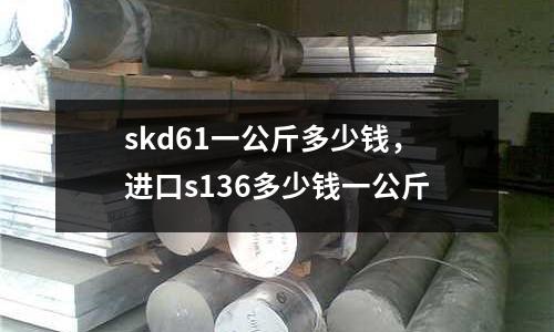 skd61一公斤多少錢,進口s136多少錢一公斤