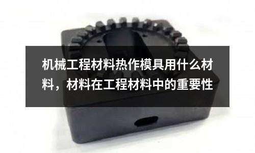 機械工程材料熱作模具用什么材料，材料在工程材料中的重要性