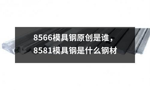 8566模具鋼原創是誰，8581模具鋼是什么鋼材