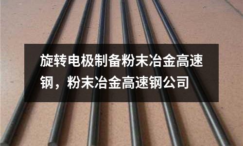 旋轉電極制備粉末冶金高速鋼，粉末冶金高速鋼公司