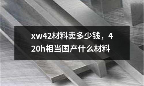 xw42材料賣多少錢,420h相當(dāng)國(guó)產(chǎn)什么材料