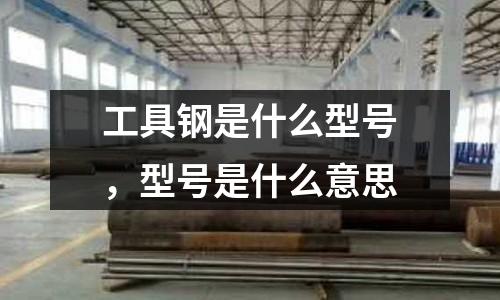工具鋼是什么型號,型號是什么意思