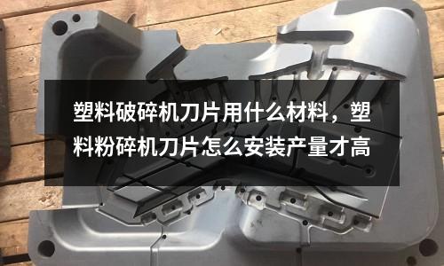 塑料破碎機刀片用什么材料，塑料粉碎機刀片怎么安裝產量才高