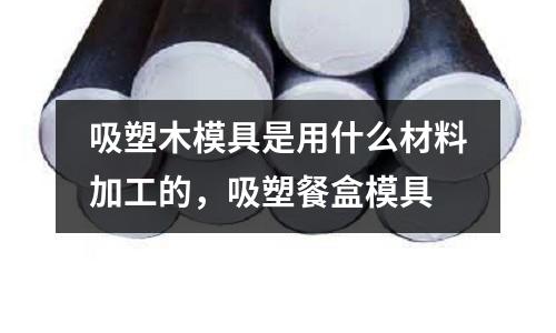 吸塑木模具是用什么材料加工的，吸塑餐盒模具