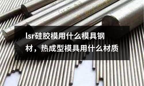 lsr硅膠模用什么模具鋼材，熱成型模具用什么材質(zhì)