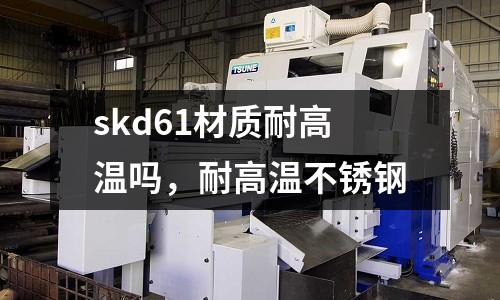 skd61材質(zhì)耐高溫嗎，耐高溫不銹鋼