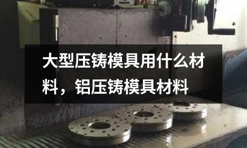 大型壓鑄模具用什么材料，鋁壓鑄模具材料