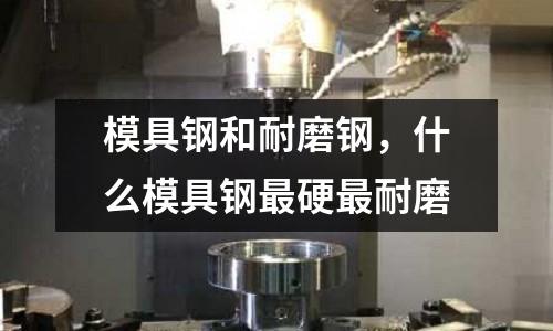 模具鋼和耐磨鋼,什么模具鋼最硬最耐磨