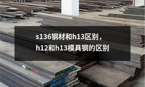 s136鋼材和h13區(qū)別，h12和h13模具鋼的區(qū)別