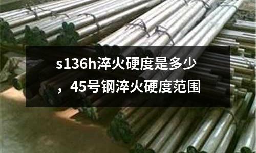 s136h淬火硬度是多少，45號鋼淬火硬度范圍