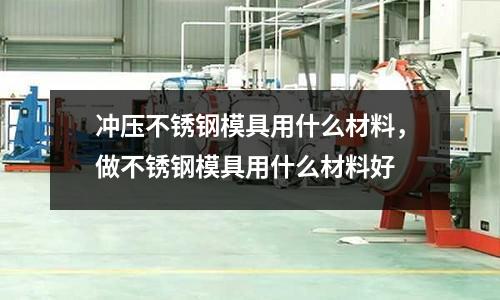 沖壓不銹鋼模具用什么材料,做不銹鋼模具用什么材料好