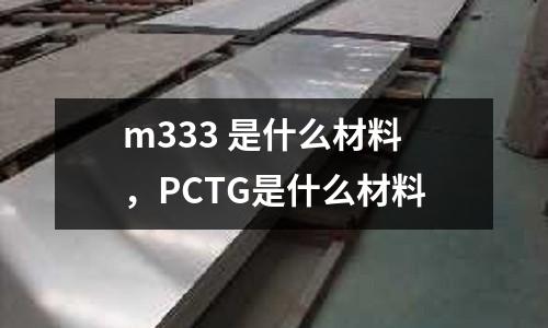 m333 是什么材料，PCTG是什么材料