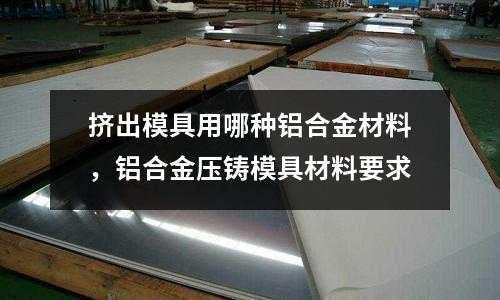 擠出模具用哪種鋁合金材料，鋁合金壓鑄模具材料要求