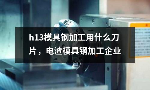 h13模具鋼加工用什么刀片,電渣模具鋼加工企業(yè)