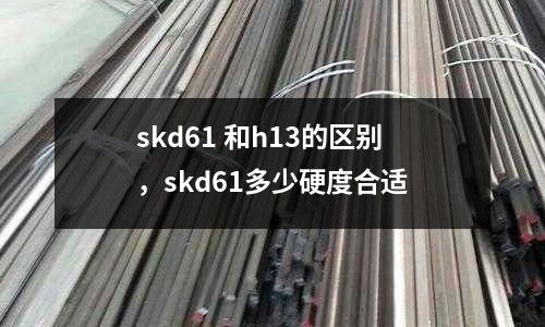 skd61 和h13的區別，skd61多少硬度合適