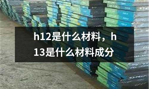 h12是什么材料,h13是什么材料成分