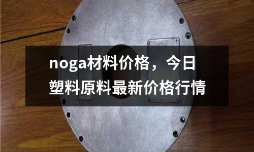 noga材料價格,今日塑料原料最新價格行情