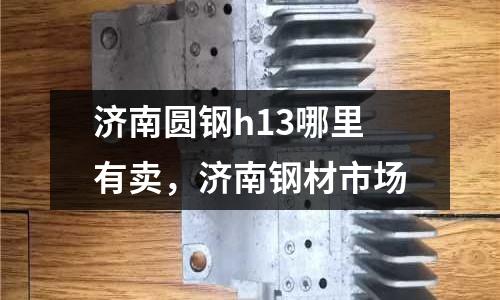 濟南圓鋼h13哪里有賣，濟南鋼材市場